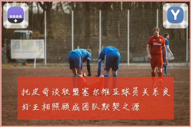 托皮奇谈联盟塞尔维亚球员关系良好互相照顾成团队默契之源