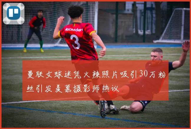 曼联女球迷凭火辣照片吸引30万粉丝引发羡慕摄影师热议