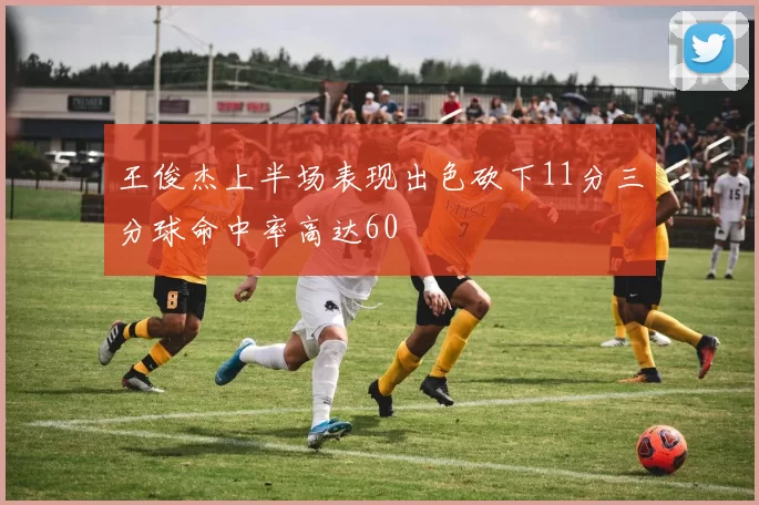 王俊杰上半场表现出色砍下11分三分球命中率高达60