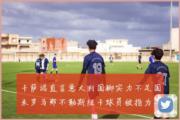 卡萨诺直言意大利国脚实力不足国米罗马那不勒斯纽卡球员被指为二流