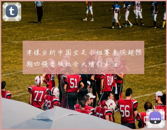 津媒分析中国女足小组赛表现超预期四强晋级机会大增引关注