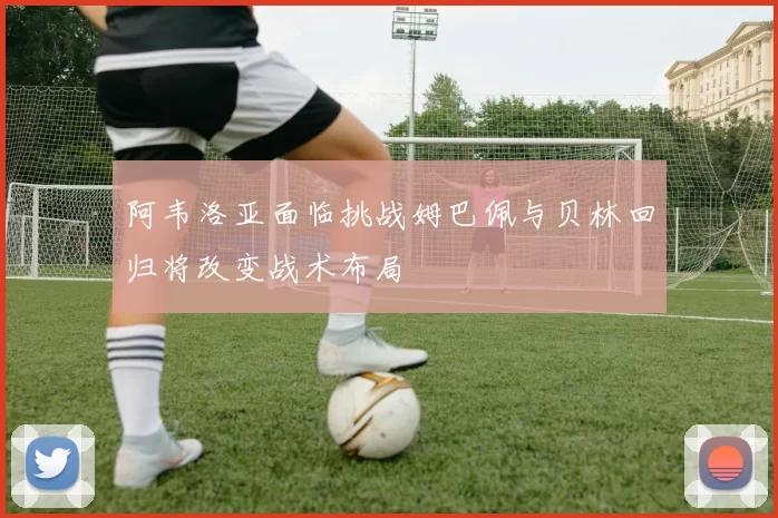 阿韦洛亚面临挑战姆巴佩与贝林回归将改变战术布局
