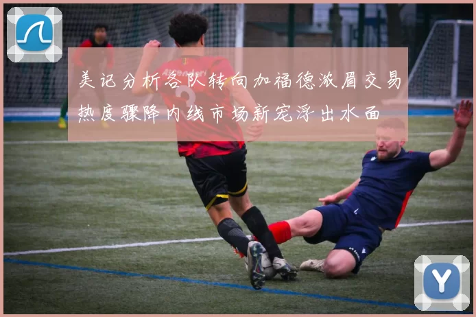 美记分析各队转向加福德浓眉交易热度骤降内线市场新宠浮出水面