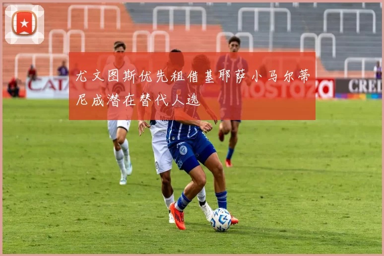 尤文图斯优先租借基耶萨小马尔蒂尼成潜在替代人选