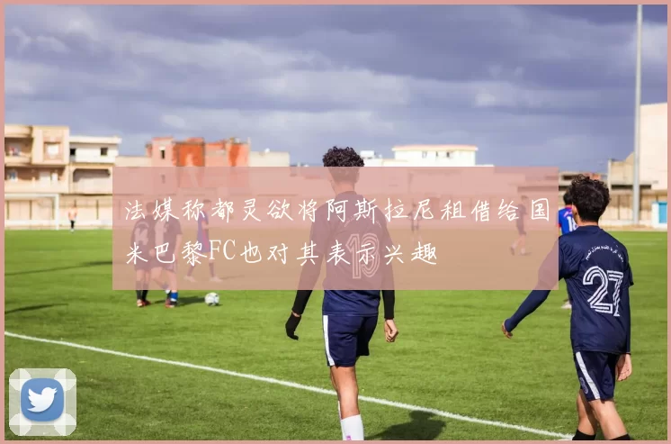 法媒称都灵欲将阿斯拉尼租借给国米巴黎FC也对其表示兴趣