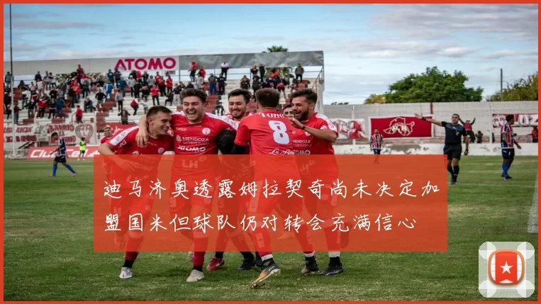 迪马济奥透露姆拉契奇尚未决定加盟国米但球队仍对转会充满信心
