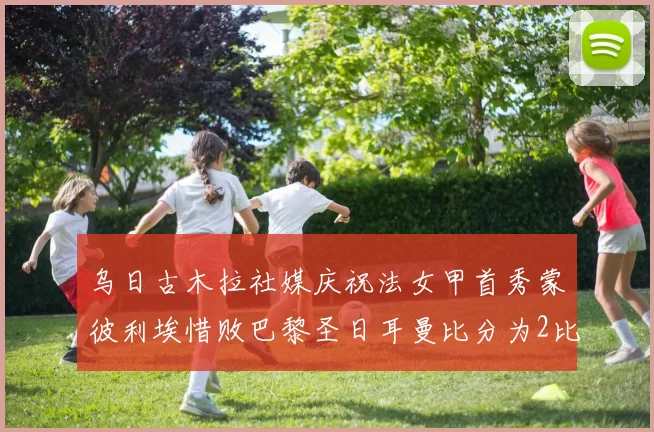 乌日古木拉社媒庆祝法女甲首秀蒙彼利埃惜败巴黎圣日耳曼比分为2比3