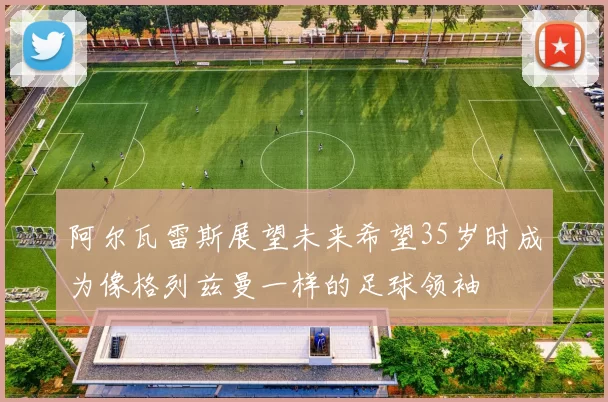 阿尔瓦雷斯展望未来希望35岁时成为像格列兹曼一样的足球领袖