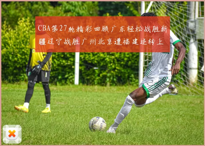 CBA第27轮精彩回顾广东轻松战胜新疆辽宁战胜广州北京遭福建逆转上海击败山东