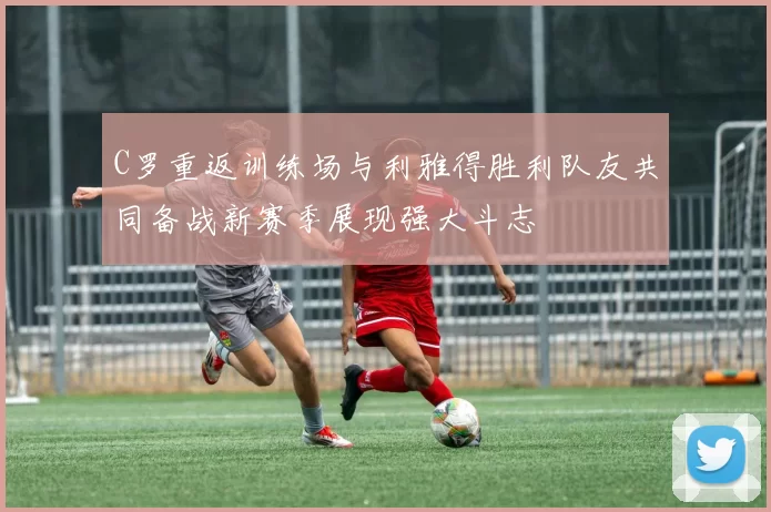 C罗重返训练场与利雅得胜利队友共同备战新赛季展现强大斗志