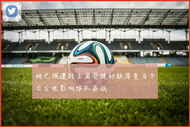姆巴佩遭肘击眉骨缝针缺席皇马今日合练影响球队备战