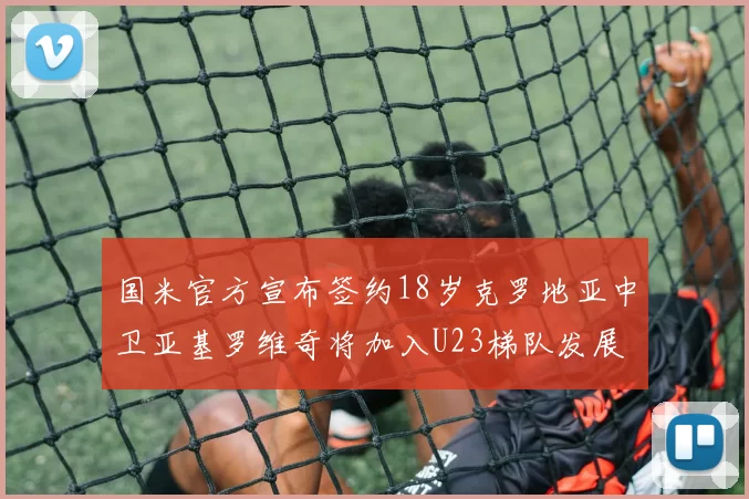 国米官方宣布签约18岁克罗地亚中卫亚基罗维奇将加入U23梯队发展