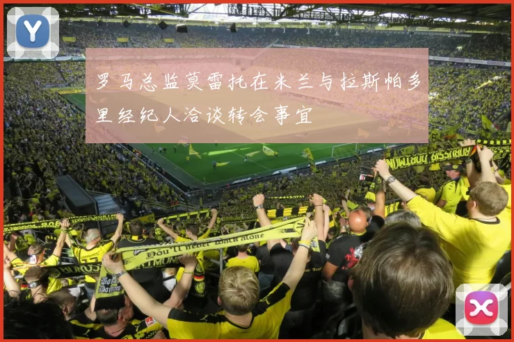 罗马总监莫雷托在米兰与拉斯帕多里经纪人洽谈转会事宜